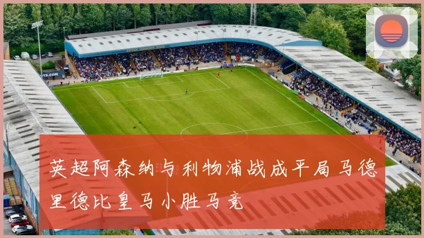 英超阿森纳与利物浦战成平局马德里德比皇马小胜马竞