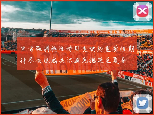 里肯强调施洛特贝克续约重要性期待尽快达成共识避免拖延至夏季