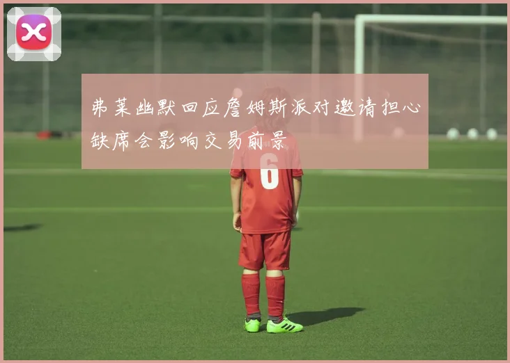 弗莱幽默回应詹姆斯派对邀请担心缺席会影响交易前景