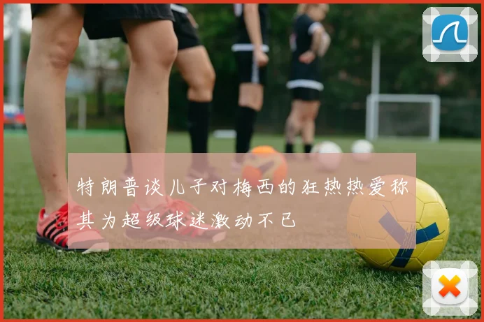 特朗普谈儿子对梅西的狂热热爱称其为超级球迷激动不已