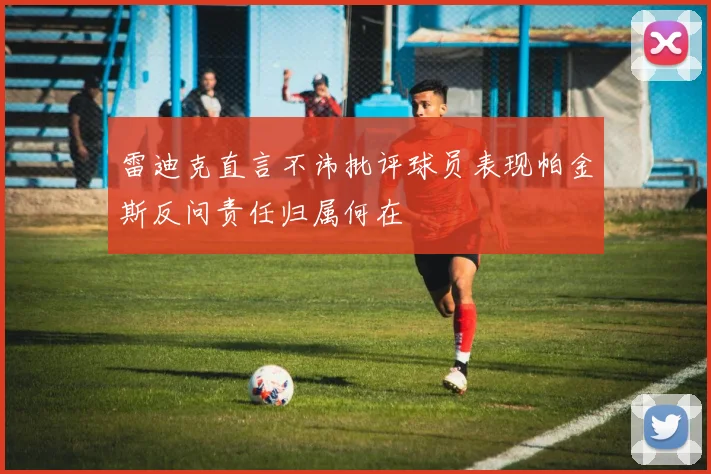 雷迪克直言不讳批评球员表现帕金斯反问责任归属何在