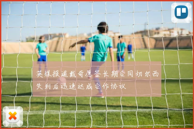 英媒报道戴奇愿签长期合同切尔西失利后迅速达成合作协议