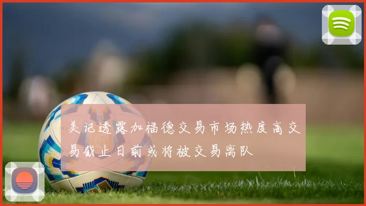 美记透露加福德交易市场热度高交易截止日前或将被交易离队