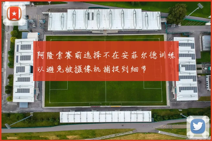 阿隆索赛前选择不在安菲尔德训练以避免被摄像机捕捉到细节