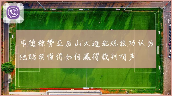 韦德称赞亚历山大造犯规技巧认为他聪明懂得如何赢得裁判哨声