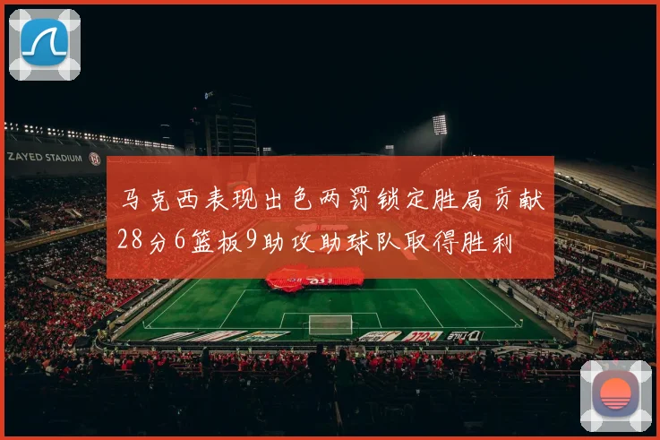 马克西表现出色两罚锁定胜局贡献28分6篮板9助攻助球队取得胜利