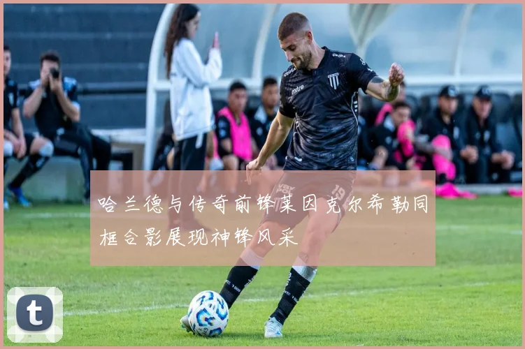 哈兰德与传奇前锋莱因克尔希勒同框合影展现神锋风采