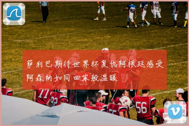 萨利巴期待世界杯复仇阿根廷感受阿森纳如同回家般温暖