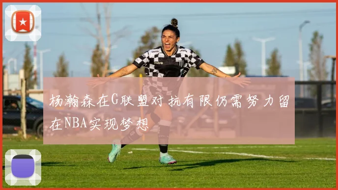杨瀚森在G联盟对抗有限仍需努力留在NBA实现梦想