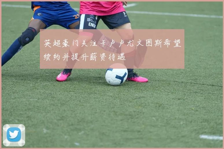 英超豪门关注卡卢卢尤文图斯希望续约并提升薪资待遇