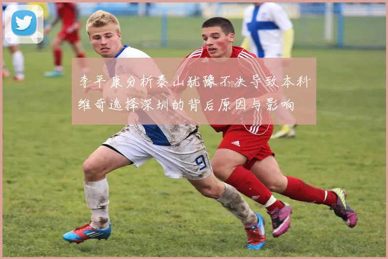 李平康分析泰山犹豫不决导致本科维奇选择深圳的背后原因与影响