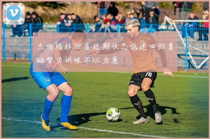 杰伦格林坦言近期状态低迷回归基础努力训练不以为意
