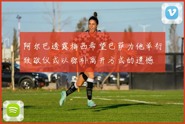 阿尔巴透露梅西希望巴萨为他举行致敬仪式以弥补离开方式的遗憾