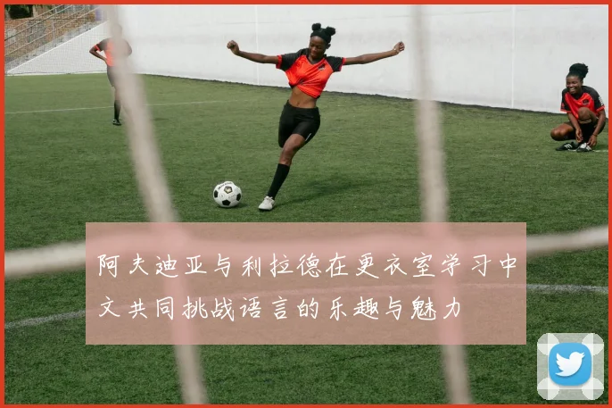 阿夫迪亚与利拉德在更衣室学习中文共同挑战语言的乐趣与魅力