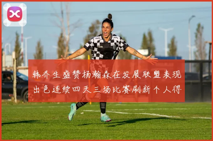 韩乔生盛赞杨瀚森在发展联盟表现出色连续四天三场比赛刷新个人得分与篮板纪录