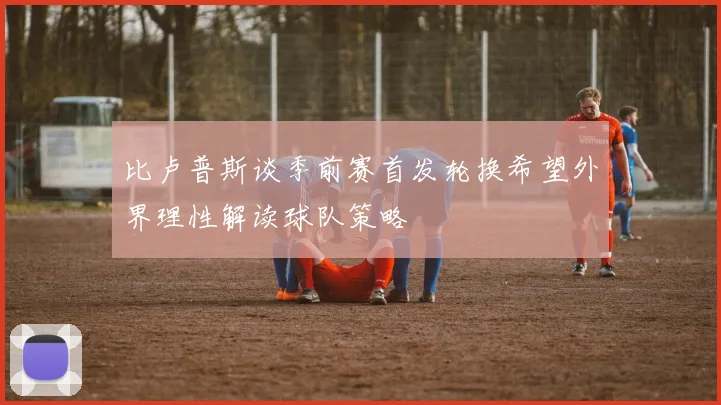 比卢普斯谈季前赛首发轮换希望外界理性解读球队策略