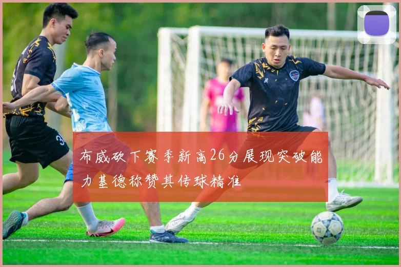 布威砍下赛季新高26分展现突破能力基德称赞其传球精准